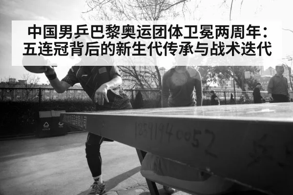 中国男乒巴黎奥运团体卫冕两周年:五连冠背后的新生代传承与战术迭代